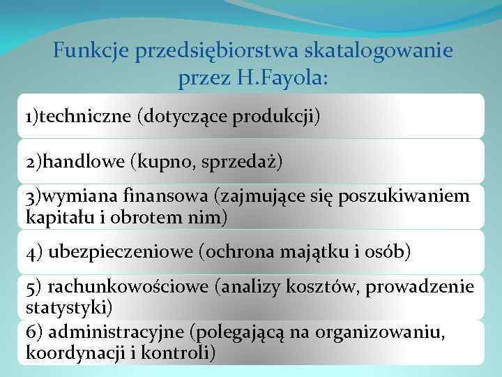 Funkcje przedsiębiorstwa skatalogowanie przez H. Fayola: 1)techniczne (dotyczące produkcji) 2)handlowe (kupno, sprzedaż) 3)wymiana finansowa