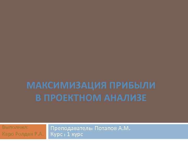 МАКСИМИЗАЦИЯ ПРИБЫЛИ В ПРОЕКТНОМ АНАЛИЗЕ Выполнил: Каро Ролдан Р. А. Преподаватель: Потапов А. М.