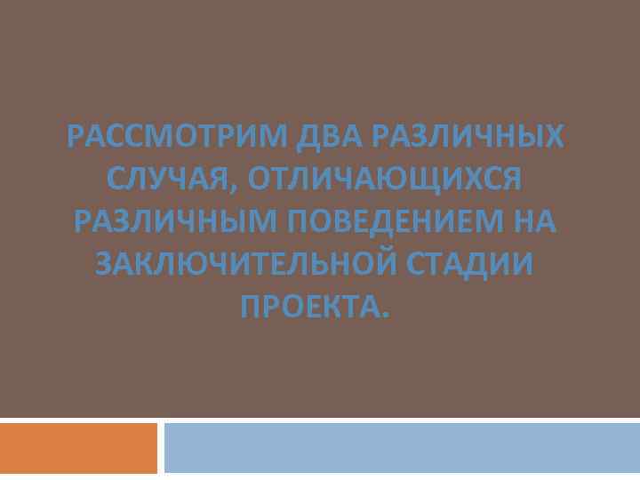 РАССМОТРИМ ДВА РАЗЛИЧНЫХ СЛУЧАЯ, ОТЛИЧАЮЩИХСЯ РАЗЛИЧНЫМ ПОВЕДЕНИЕМ НА ЗАКЛЮЧИТЕЛЬНОЙ СТАДИИ ПРОЕКТА. 