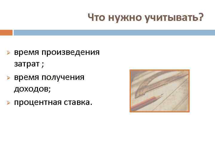 Что нужно учитывать? время произведения затрат ; Ø время получения доходов; Ø процентная ставка.