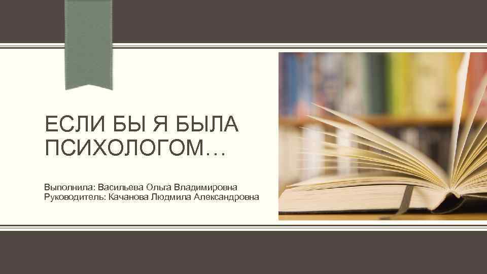 ЕСЛИ БЫ Я БЫЛА ПСИХОЛОГОМ… Выполнила: Васильева Ольга Владимировна Руководитель: Качанова Людмила Александровна 