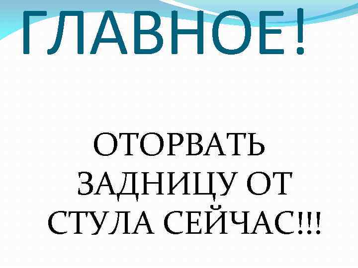 ГЛАВНОЕ! ОТОРВАТЬ ЗАДНИЦУ ОТ СТУЛА СЕЙЧАС!!! 