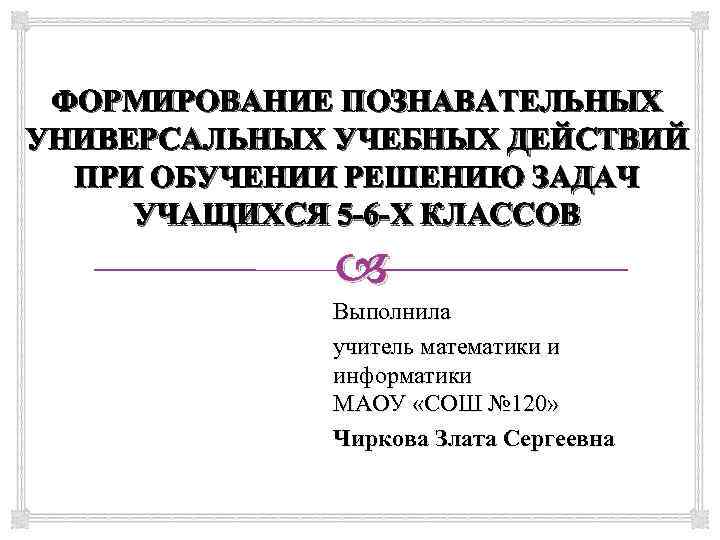 ФОРМИРОВАНИЕ ПОЗНАВАТЕЛЬНЫХ УНИВЕРСАЛЬНЫХ УЧЕБНЫХ ДЕЙСТВИЙ ПРИ ОБУЧЕНИИ РЕШЕНИЮ ЗАДАЧ УЧАЩИХСЯ 5 -6 -Х КЛАССОВ