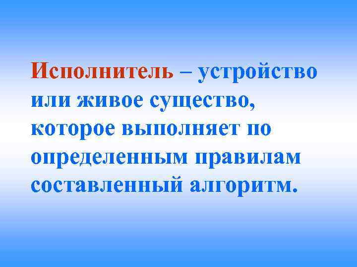Исполнитель – устройство или живое существо, которое выполняет по определенным правилам составленный алгоритм. 