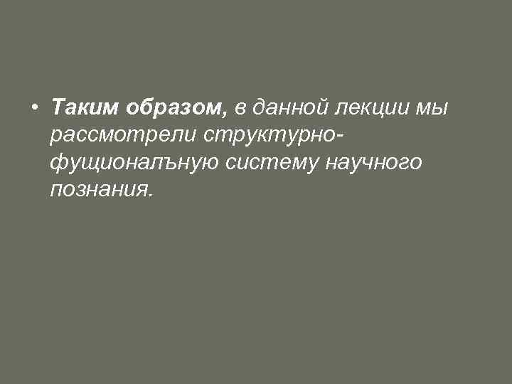  • Таким образом, в данной лекции мы рассмотрели структурнофущионалъную систему научного познания. 