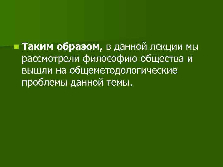 n Таким образом, в данной лекции мы рассмотрели философию общества и вышли на общеметодологические