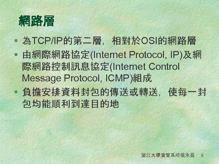 網路層 § 為TCP/IP的第二層，相對於OSI的網路層 § 由網際網路協定(Internet Protocol, IP)及網 際網路控制訊息協定(Internet Control Message Protocol, ICMP)組成 § 負擔安排資料封包的傳送或轉送，使每一封