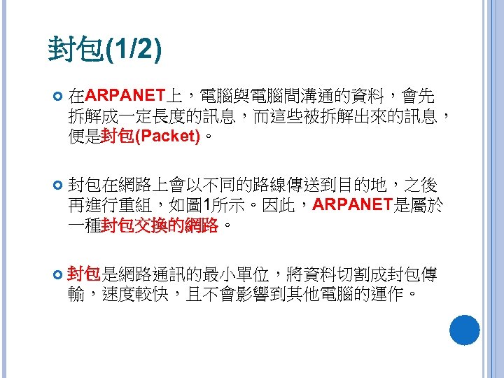 封包(1/2) 在ARPANET上，電腦與電腦間溝通的資料，會先 拆解成一定長度的訊息，而這些被拆解出來的訊息， 便是封包(Packet)。 封包在網路上會以不同的路線傳送到目的地，之後 再進行重組，如圖 1所示。因此，ARPANET是屬於 一種封包交換的網路。 封包是網路通訊的最小單位，將資料切割成封包傳 輸，速度較快，且不會影響到其他電腦的運作。 
