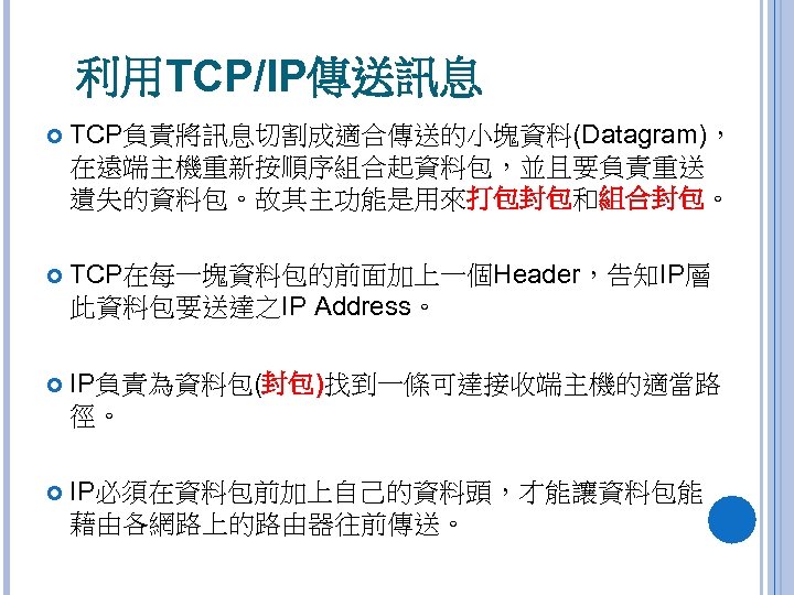 利用TCP/IP傳送訊息 TCP負責將訊息切割成適合傳送的小塊資料(Datagram)， 在遠端主機重新按順序組合起資料包，並且要負責重送 遺失的資料包。故其主功能是用來打包封包和組合封包。 TCP在每一塊資料包的前面加上一個Header，告知IP層 此資料包要送達之IP Address。 IP負責為資料包(封包)找到一條可達接收端主機的適當路 徑。 IP必須在資料包前加上自己的資料頭，才能讓資料包能 藉由各網路上的路由器往前傳送。 