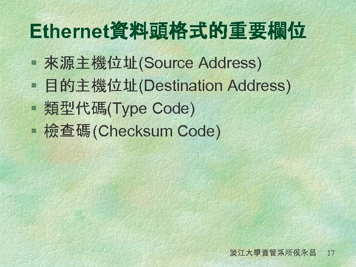 Ethernet資料頭格式的重要欄位 § § 來源主機位址(Source Address) 目的主機位址(Destination Address) 類型代碼(Type Code) 檢查碼 (Checksum Code) 淡江大學資管系所侯永昌 17