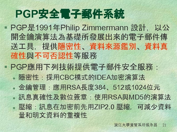 PGP安全電子郵件系統 § PGP是 1991年Philip Zimmermann 設計，以公 開金鑰演算法為基礎所發展出來的電子郵件傳 送 具，提供隱密性、資料來源鑑別、資料真 確性與不可否認性等服務 § PGP應用下列技術提供電子郵件安全服務： l l