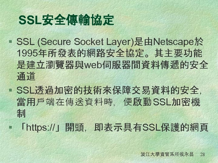 SSL安全傳輸協定 § SSL (Secure Socket Layer)是由Netscape於 1995年所發表的網路安全協定。其主要功能 是建立瀏覽器與web伺服器間資料傳遞的安全 通道 § SSL透過加密的技術來保障交易資料的安全， 當用戶端在傳送資料時，便啟動 SSL加密機 制