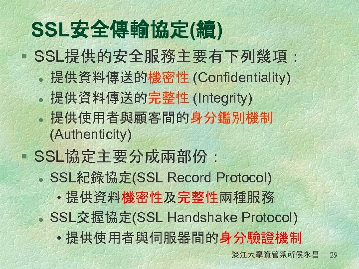 SSL安全傳輸協定(續) § SSL提供的安全服務主要有下列幾項： l l l 提供資料傳送的機密性 (Confidentiality) 提供資料傳送的完整性 (Integrity) 提供使用者與顧客間的身分鑑別機制 (Authenticity) § SSL協定主要分成兩部份：