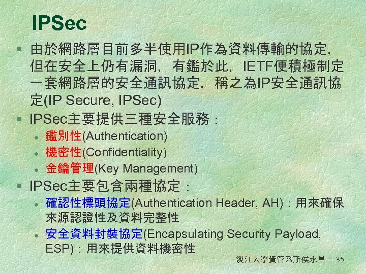 IPSec § 由於網路層目前多半使用IP作為資料傳輸的協定， 但在安全上仍有漏洞，有鑑於此，IETF便積極制定 一套網路層的安全通訊協定，稱之為IP安全通訊協 定(IP Secure, IPSec) § IPSec主要提供三種安全服務： l l l 鑑別性(Authentication)