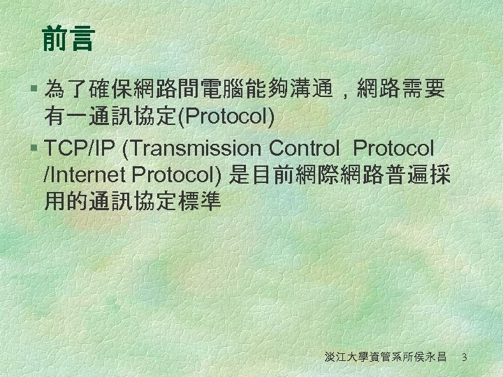 前言 § 為了確保網路間電腦能夠溝通，網路需要 有一通訊協定(Protocol) § TCP/IP (Transmission Control Protocol /Internet Protocol) 是目前網際網路普遍採 用的通訊協定標準 淡江大學資管系所侯永昌