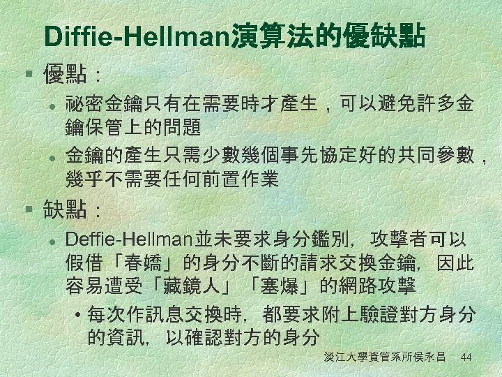 Diffie-Hellman演算法的優缺點 § 優點： l l 祕密金鑰只有在需要時才產生，可以避免許多金 鑰保管上的問題 金鑰的產生只需少數幾個事先協定好的共同參數， 幾乎不需要任何前置作業 § 缺點： l Deffie-Hellman並未要求身分鑑別，攻擊者可以 假借「春嬌」的身分不斷的請求交換金鑰，因此