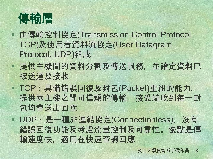傳輸層 § 由傳輸控制協定(Transmission Control Protocol, TCP)及使用者資料流協定(User Datagram Protocol, UDP)組成 § 提供主機間的資料分割及傳送服務，並確定資料已 被送達及接收 § TCP：具備錯誤回復及封包(Packet)重組的能力，
