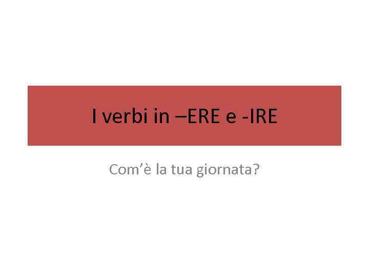 I verbi in –ERE e -IRE Com’è la tua giornata? 