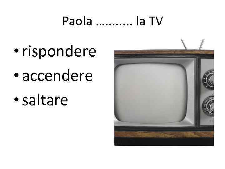 Paola …. . . . la TV • rispondere • accendere • saltare 