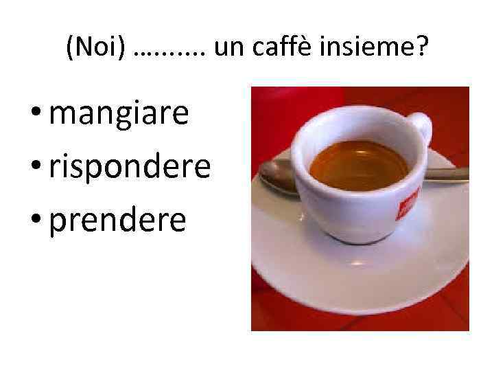 (Noi) …. . . . un caffè insieme? • mangiare • rispondere • prendere