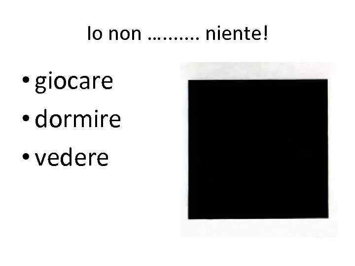 Io non …. . . . niente! • giocare • dormire • vedere 