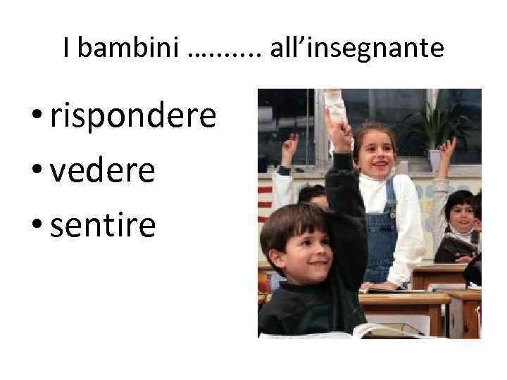 I bambini …. . . . all’insegnante • rispondere • vedere • sentire 