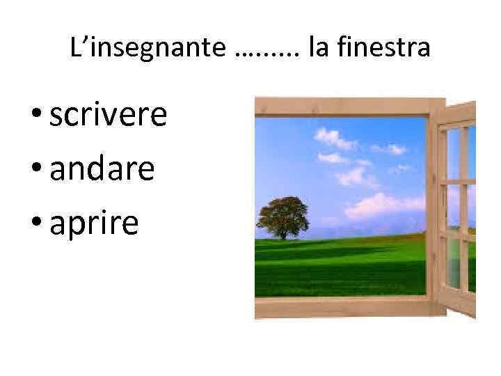 L’insegnante …. . . la finestra • scrivere • andare • aprire 