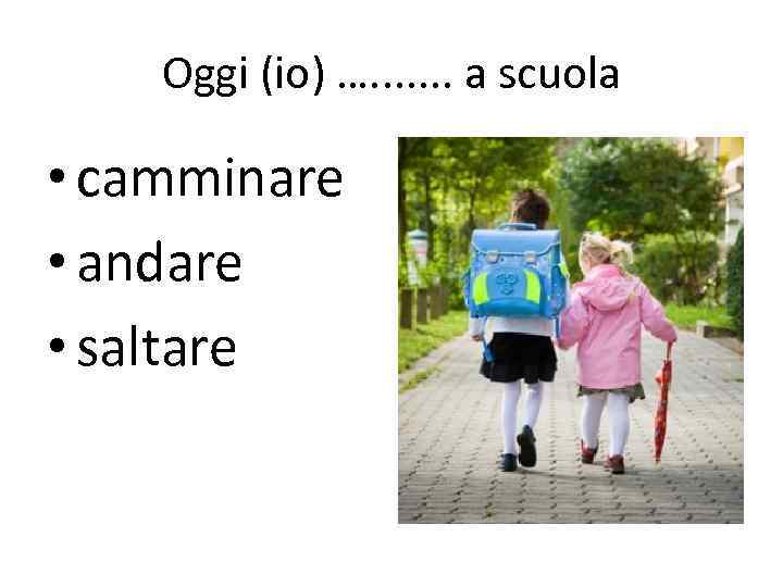 Oggi (io) …. . . . a scuola • camminare • andare • saltare