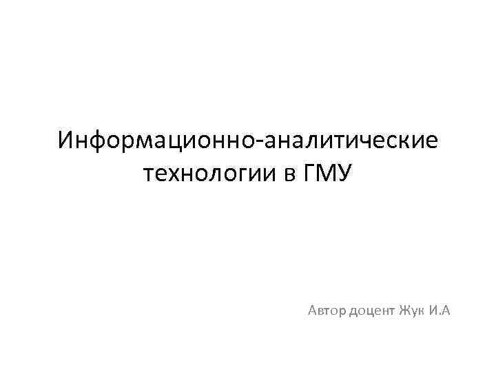 Информационно-аналитические технологии в ГМУ Автор доцент Жук И. А 