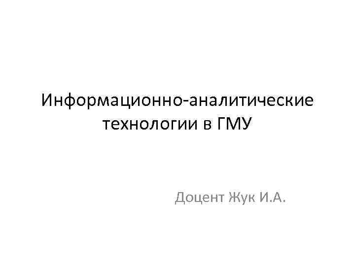 Информационно-аналитические технологии в ГМУ Доцент Жук И. А. 