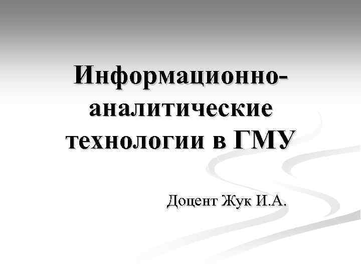 Информационноаналитические технологии в ГМУ Доцент Жук И. А. 