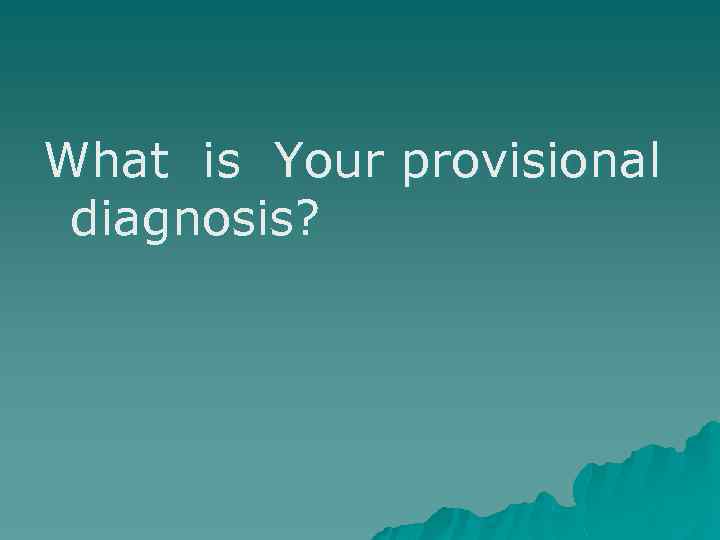 What is Your provisional diagnosis? 