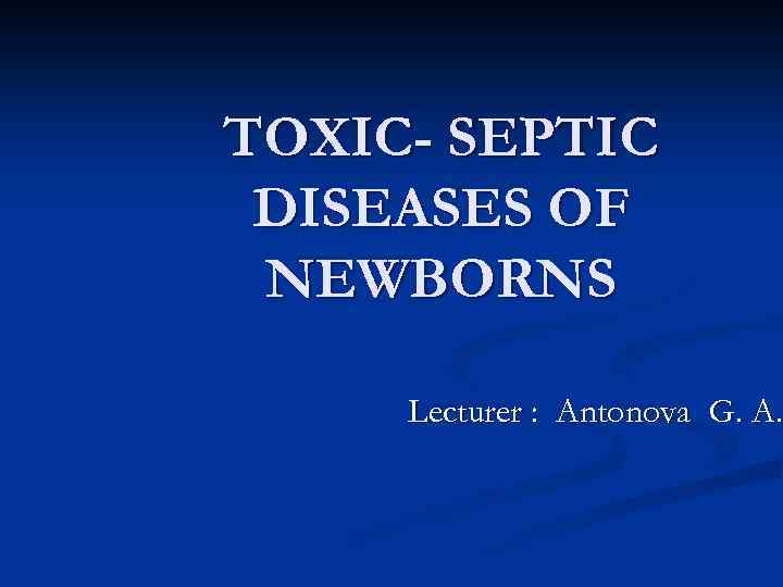 TOXIC- SEPTIC DISEASES OF NEWBORNS Lecturer : Antonova G. A. 