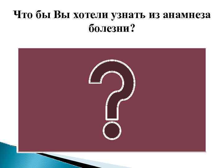 Что бы Вы хотели узнать из анамнеза болезни? 