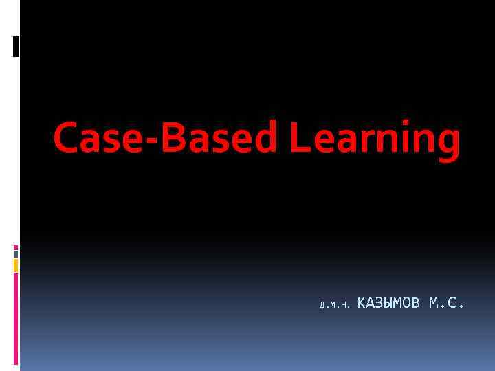 Case-Based Learning Д. М. Н. КАЗЫМОВ М. С. 