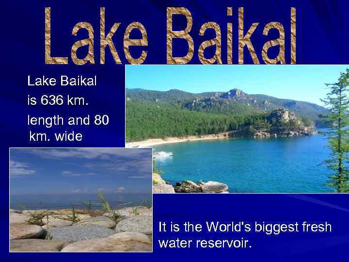 Lake Baikal is 636 km. length and 80 km. wide It is the World's