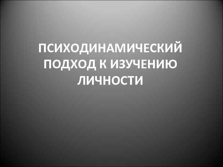 ПСИХОДИНАМИЧЕСКИЙ ПОДХОД К ИЗУЧЕНИЮ ЛИЧНОСТИ 