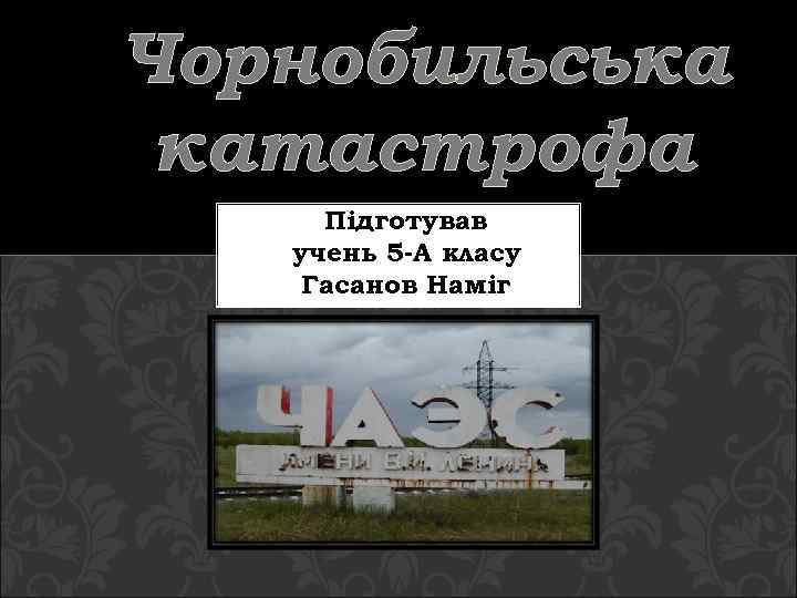 Чорнобильська катастрофа Підготував учень 5 -А класу Гасанов Наміг 