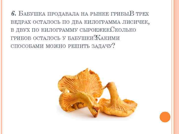 6. БАБУШКА ПРОДАВАЛА НА РЫНКЕ ГРИБЫ. ТРЕХ В ВЕДРАХ ОСТАЛОСЬ ПО ДВА КИЛОГРАММА ЛИСИЧЕК,