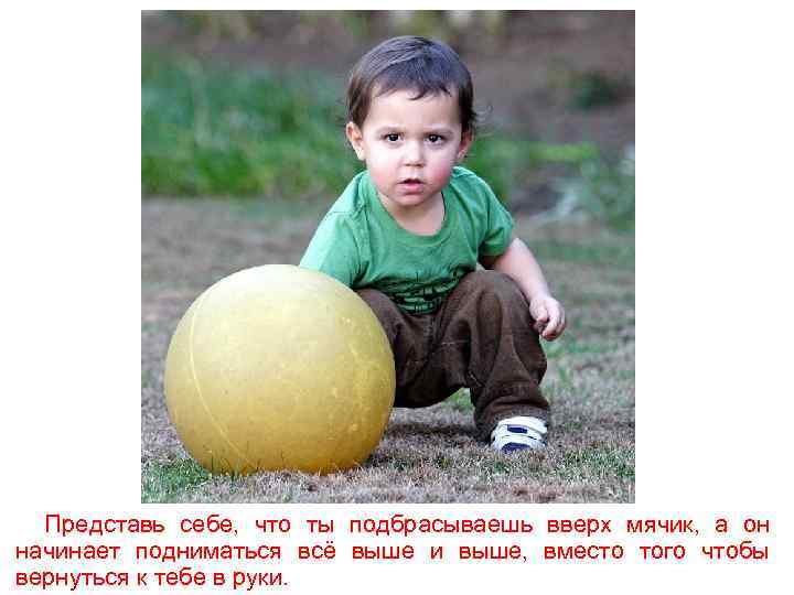 Представь себе, что ты подбрасываешь вверх мячик, а он начинает подниматься всё выше и