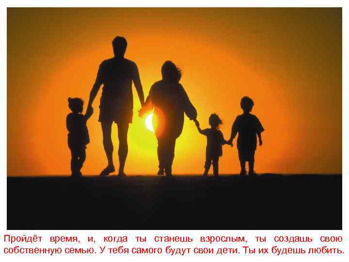Пройдёт время, и, когда ты станешь взрослым, ты создашь свою собственную семью. У тебя