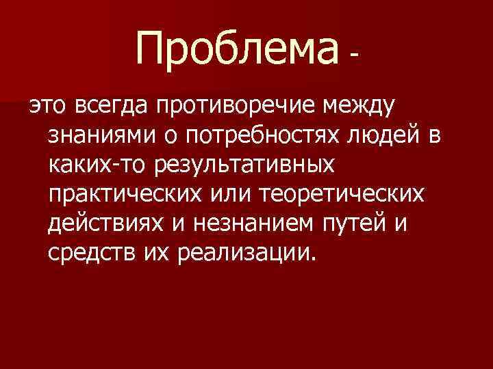 Проблема это всегда противоречие между знаниями о потребностях людей в каких-то результативных практических или