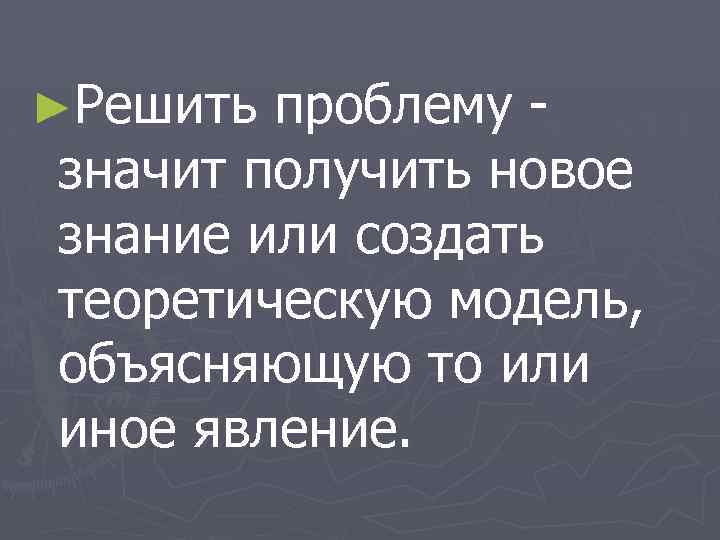 ►Решить проблему значит получить новое знание или создать теоретическую модель, объясняющую то или иное