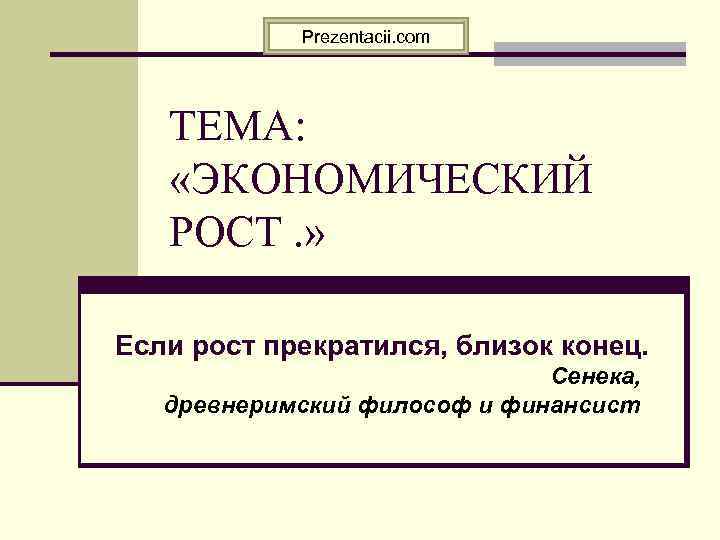 Prezentacii. com ТЕМА: «ЭКОНОМИЧЕСКИЙ РОСТ. » Если рост прекратился, близок конец. Сенека, древнеримский философ