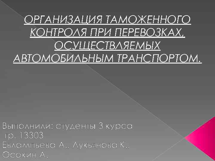 ОРГАНИЗАЦИЯ ТАМОЖЕННОГО КОНТРОЛЯ ПРИ ПЕРЕВОЗКАХ, ОСУЩЕСТВЛЯЕМЫХ АВТОМОБИЛЬНЫМ ТРАНСПОРТОМ. Выполнили: студенты 3 курса гр. 13303
