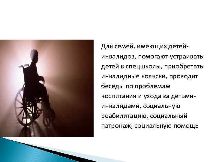 Для семей, имеющих детейинвалидов, помогают устраивать детей в спецшколы, приобретать инвалидные коляски, проводят беседы