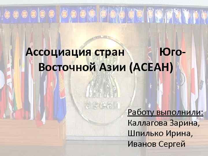 Ассоциация стран Юго. Восточной Азии (АСЕАН) Работу выполнили: Каллагова Зарина, Шпилько Ирина, Иванов Сергей