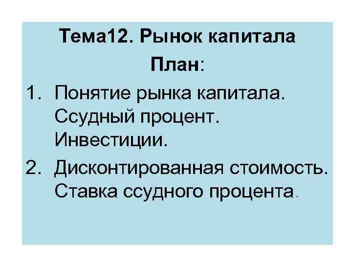 Тема 12. Рынок капитала План: 1. Понятие рынка капитала. Ссудный процент. Инвестиции. 2. Дисконтированная