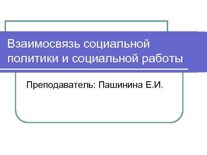 Взаимосвязь социальной политики и социальной работы Преподаватель: Пашинина Е. И. 
