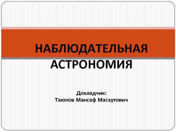 НАБЛЮДАТЕЛЬНАЯ АСТРОНОМИЯ Докладчик: Таюпов Мансаф Масхутович 